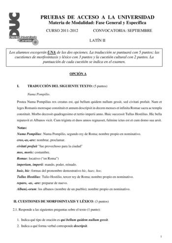 PRUEBAS DE ACCESO A LA UNIVERSIDAD Materia de Modalidad Fase General y Específica CURSO 20112012 CONVOCATORIA SEPTIEMBRE LATÍN II Los alumnos escogerán UNA de las dos opciones La traducción se puntuará con 5 puntos las cuestiones de morfosintaxis y léxico con 3 puntos y la cuestión cultural con 2 puntos La puntuación de cada cuestión se indica en el examen OPCIÓN A I TRADUCCIÓN DEL SIGUIENTE TEXTO 5 puntos Numa Pompilio Postea Numa Pompilius rex creatus est qui bellum quidem nullum gessit sed c…