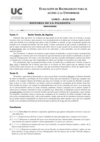 EVALUACIÓN DE BACHILLERATO PARA EL ACCESO A LA UNIVERSIDAD LOMCE  JULIO 2020 HISTORIA DE LA FILOSOFÍA INDICACIONES Elige y comenta uno de los dos textos desarrollando las cuestiones que aparecen a continuación Texto 1 Santo Tomás de Aquino Solución Hay que decir La evidencia de algo puede ser de dos modos Uno en sí misma y no para nosotros otro en sí misma y para nosotros Así una proposición es evidente por sí misma cuando el predicado está incluido en el concepto del sujeto como el hombre es a…