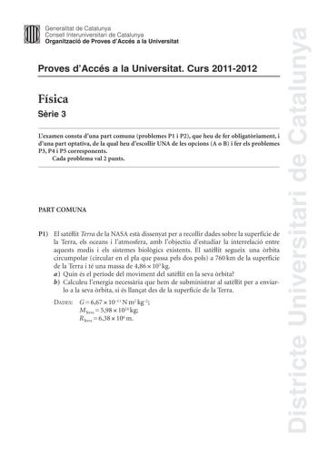 Districte Universitari de Catalunya Jimm Generalitat de Catalunya Consell lnteruniversitari de Catalunya   Organització de Proves dAccés a la Universitat Proves dAccés a la Universitat Curs 20112012 Física Srie 3 Lexamen consta duna part comuna problemes P1 i P2 que heu de fer obligatriament i duna part optativa de la qual heu descollir UNA de les opcions A o B i fer els problemes P3 P4 i P5 corresponents Cada problema val 2 punts PART COMUNA P1 El satlit Terra de la NASA est dissenyat per a re…