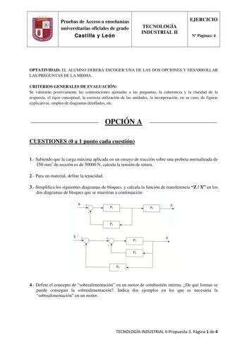 Pruebas de Acceso a enseñanzas universitarias oficiales de grado Castilla y León TECNOLOGÍA INDUSTRIAL II EJERCICIO N Páginas 4 OPTATIVIDAD EL ALUMNO DEBERÁ ESCOGER UNA DE LAS DOS OPCIONES Y DESARROLLAR LAS PREGUNTAS DE LA MISMA CRITERIOS GENERALES DE EVALUACIÓN Se valorarán positivamente las contestaciones ajustadas a las preguntas la coherencia y la claridad de la respuesta el rigor conceptual la correcta utilización de las unidades la incorporación en su caso de figuras explicativas empleo d…