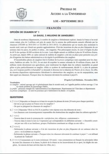 PRUEBAS DE AccFSO A LA UNIVERSIDAD UNIVERSIDAD DE CANTABRIA LOESEPTIEMBRE 2013 FRANCÉS OPCIÓN DE EXAMEN N 1 LA GAULE 2 MILLIONS DE SANGLERS  Dans de nombreux départements le nombre de sangliers a littéralement explosé Jamais la France nen avait connu autant plus de 2 millions soit pres de quatre fois la somme des prélevements annuels effectués par les chasseurs 550000 en 20102011 et 522000 en 20112012 Un phénomene qui ne touche plus seulement le monde rural mais qui sétend aux grandes aggloméra…