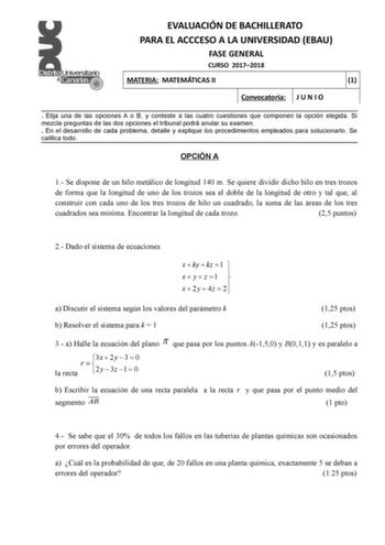 EVALUACIÓN DE BACHILLERATO PARA EL ACCCESO A LA UNIVERSIDAD EBAU FASE GENERAL CURSO 20172018 MATERIA MATEMÁTICAS II 1 Convocatoria J U N I O  Elija una de las opciones A o B y conteste a las cuatro cuestiones que componen la opción elegida Si mezcla preguntas de las dos opciones el tribunal podrá anular su examen  En el desarrollo de cada problema detalle y explique los procedimientos empleados para solucionarlo Se califica todo OPCIÓN A 1 Se dispone de un hilo metálico de longitud 140 m Se qui…