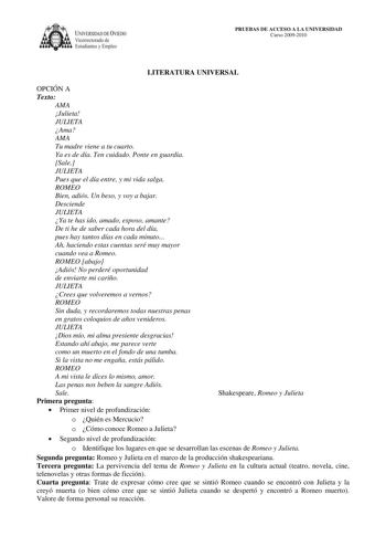 IVERSIDAD DE VIEDO Vicerrectorado de E tudiantes y Empleo PRUEBAS DE ACCESO A LA UNIVERSIDAD Curso 20092010 LITERATURA UNIVERSAL OPCIÓN A Texto AMA Julieta JULIETA Ama AMA Tu madre viene a tu cuarto Ya es de día Ten cuidado Ponte en guardia Sale JULIETA Pues que el día entre y mi vida salga ROMEO Bien adiós Un beso y voy a bajar Desciende JULIETA Ya te has ido amado esposo amante De ti he de saber cada hora del día pues hay tantos días en cada minuto Ah haciendo estas cuentas seré muy mayor cua…