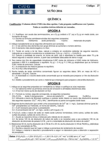 CiUG  o11 k 1 1 TI 1 1 f k 1 P1 f f  11 1 PAU XUÑO 2016 Código 27 QUÍMICA Cualificación O alumno elixirá UNHA das dúas opcións Cada pregunta cualificarase con 2 puntos Todas as cuestións teóricas deberán ser razoadas OPCIÓN A 1 11 Xustifique con axuda das semirreaccións se o O2 g oxidará o Cl aq a Cl2 g en medio ácido con formación de auga 12 Escriba as fórmulas semidesenvolvidas dos seguintes compostos butanona trietilamina ácido pentanoico 1butino metanoato de propilo 2 Indique razoadamente s…