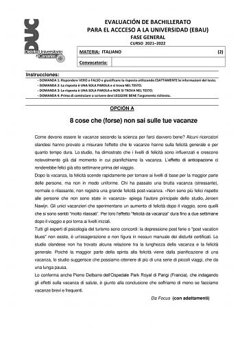 EVALUACIÓN DE BACHILLERATO PARA EL ACCCESO A LA UNIVERSIDAD EBAU FASE GENERAL CURSO 20212022 MATERIA ITALIANO 2 Convocatoria Instrucciones  DOMANDA 1 Rispondere VERO o FALSO e giustificare la risposta utilizzando ESATTAMENTE le informazioni del testo  DOMANDA 2 La risposta  UNA SOLA PAROLA e si trova NEL TESTO  DOMANDA 3 La risposta  UNA SOLA PAROLA e NON SI TROVA NEL TESTO  DOMANDA 4 Prima di cominciare a scrivere devi LEGGERE BENE largomento richiesto OPCIÓN A 8 cose che forse non sai sulle t…