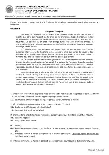 UNIVERSIDAD DE ZARAGOZA PRUEBA DE ACCESO A LA UNIVERSIDAD  SEPTIEMBRE DE 2010 EJERCICIO DE LENGUA EXTRANJERA II  FRANCÉS TIEMPO DISPONIBLE 1 hora 30 minutos PUNTUACIÓN QUE SE OTORGARÁ A ESTE EJERCICIO véanse las distintas partes del examen El ejercicio presenta dos opciones A y B El alumno deberá elegir y desarrollar una de ellas sin mezclar contenidos OPCIÓN A Les pres changent Des pres qui rentraient tard du bureau et ne faisaient jamais faire les devoirs  leurs enfants Des pres qui navaient …