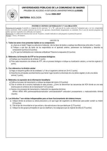 UNIVERSIDADES PÚBLICAS DE LA COMUNIDAD DE MADRID PRUEBA DE ACCESO A ESTUDIOS UNIVERSITARIOS LOGSE Curso 20062007 MATERIA BIOLOGÍA INSTRUCCIONES GENERALES Y VALORACIÓN Estructura de la prueba la prueba se compone de dos opciones A y B cada una de las cuales consta de 5 preguntas que a su vez comprenden varias cuestiones Sólo se podrá contestar una de las dos opciones desarrollando íntegramente su contenido En el caso de mezclar preguntas de ambas opciones la prueba será calificada con 0 puntos P…