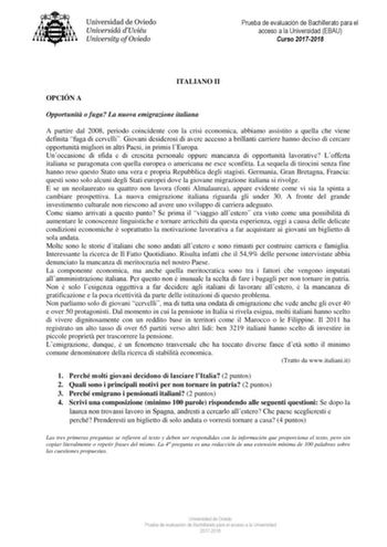 Prueba de evaluación de Bachillerato para el acceso a la Universidad EBAU Curso 20172018 ITALIANO II OPCIÓN A Opportunit o fuga La nuova emigrazione italiana A partire dal 2008 periodo coincidente con la crisi economica abbiamo assistito a quella che viene definita fuga di cervelli Giovani desiderosi di avere accesso a brillanti carriere hanno deciso di cercare opportunit migliori in altri Paesi in primis lEuropa Unoccasione di sfida e di crescita personale oppure mancanza di opportunit lavorat…