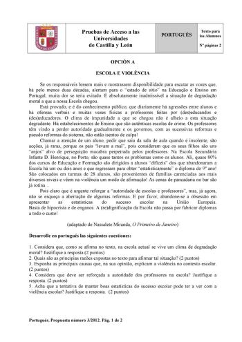 Pruebas de Acceso a las Universidades de Castilla y León PORTUGUÉS Texto para los Alumnos N páginas 2 OPCIÓN A ESCOLA E VIOLNCIA Se os responsáveis lessem mais e mostrassem disponibilidade para escutar as vozes que há pelo menos duas décadas alertam para o estado de sítio na Educao e Ensino em Portugal muita dor se teria evitado É absolutamente inadmissível a situao de degradao moral a que a nossa Escola chegou Está provado e é do conhecimento público que diariamente há agresses entre alunos e …