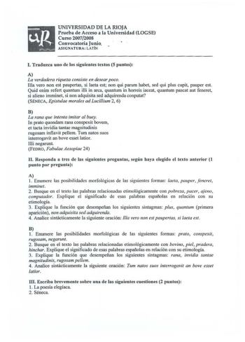 UNIVERSIDAD DE LA RIOJA Prueba de Acceso a la Universidad LOGSE Curso 20072008 Convocatoria Junio ASI GNATURA LATÍN J Traduzca uno de los siguientes textos 5 puntos A La verdadera riqueza consiste en desear p oco Illa vero non est paupertas si aeta est non qui parum habet sed qui plus cupit pauper est Quid enim refert quantum illi in arca quantum in horreis iaceat quantum pascat aut feneret si alieno imminet si non adquisita sed adquirenda conputat SÉNECA Epistulae morales ad Lucillium 2 6 B La…