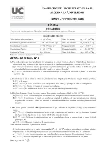 EVALUACIÓN DE BACHILLERATO PARA EL ACCESO A LA UNIVERSIDAD LOMCE  SEPTIEMBRE 2018 FÍSICA INDICACIONES Elegir una de las dos opciones No deben resolverse cuestiones de opciones diferentes CONSTANTES FÍSICAS Velocidad de la luz en el vacío c  30 108 m s1 Masa del protón Constante de gravitación universal G  67 1011 N m2 kg2 Masa del electrón Constante de Coulomb Constante de Planck k  90 109 N m2 C2 h  66 1034 J s Carga del protón Carga del electrón Radio de la Tierra RT  6370 km Nota estas const…