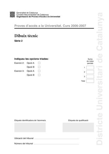 Districte Universitari de Catalunya DID Generalitat de Catalunya Consell lnteruniversitari de Catalunya  la Organització de Proves dAccés a la Universitat Proves d accés a la Universitat Curs 20062007 Dibuix tcnic Srie 2 Indiqueu les opcions triades Exercici 2 Opció A D Opció B D Exercici 3 Opció A D Opció B D Suma de notes parcials 1 2 3 Total Etiqueta identificadora de l alumnea Etiqueta de qualificació Ubicació del tribunal  Número del tribunal  2 La prova consisteix a fer TRES dibuixos un d…