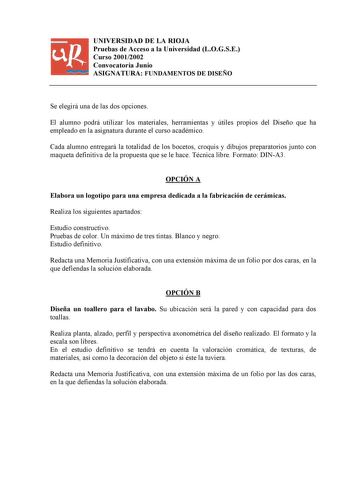 UNIVERSIDAD DE LA RIOJA Pruebas de Acceso a la Universidad LOGSE Curso 20012002 Convocatoria Junio ASIGNATURA FUNDAMENTOS DE DISEÑO Se elegirá una de las dos opciones El alumno podrá utilizar los materiales herramientas y útiles propios del Diseño que ha empleado en la asignatura durante el curso académico Cada alumno entregará la totalidad de los bocetos croquis y dibujos preparatorios junto con maqueta definitiva de la propuesta que se le hace Técnica libre Formato DINA3 OPCIÓN A Elabora un l…