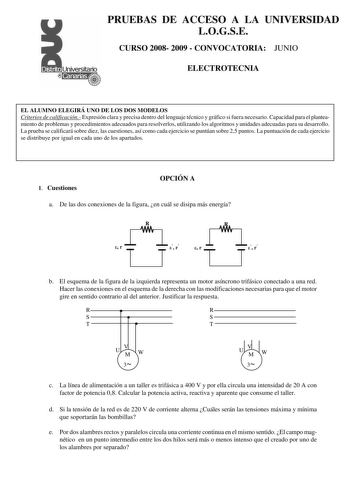 PRUEBAS DE ACCESO A LA UNIVERSIDAD LOGSE CURSO 2008 2009  CONVOCATORIA JUNIO ELECTROTECNIA EL ALUMNO ELEGIRÁ UNO DE LOS DOS MODELOS Criterios de calificación Expresión clara y precisa dentro del lenguaje técnico y gráfico si fuera necesario Capacidad para el planteamiento de problemas y procedimientos adecuados para resolverlos utilizando los algoritmos y unidades adecuadas para su desarrollo La prueba se calificará sobre diez las cuestiones así como cada ejercicio se puntúan sobre 25 puntos La…