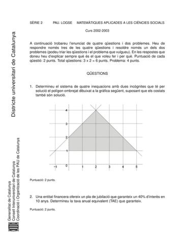 Districte universitari de Catalunya SRIE 2 PAU LOGSE MATEMTIQUES APLICADES A LES CINCIES SOCIALS Curs 20022003 A continuació trobareu lenunciat de quatre qestions i dos problemes Heu de respondre només tres de les quatre qestions i resoldre només un dels dos problemes podeu triar les qestions i el problema que vulgueu En les respostes que doneu heu dexplicar sempre qu és el que voleu fer i per qu Puntuació de cada qestió 2 punts Total qestions 3 x 2  6 punts Problema 4 punts QESTIONS 1 Determin…