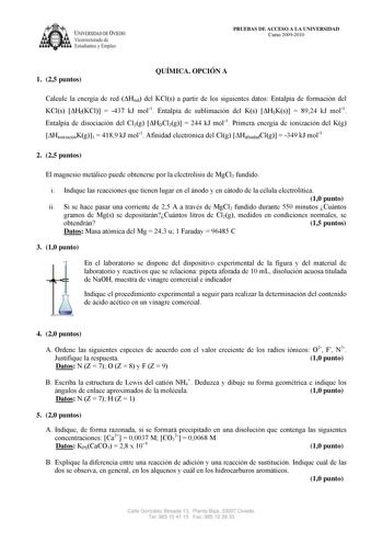 IVER DAD DE VIEDO Vicerrectorado de E tudiantes y Empleo PRUEBAS DE ACCESO A LA UNIVERSIDAD Curso 20092010 1 25 puntos QUÍMICA OPCIÓN A Calcule la energía de red Hred del KCls a partir de los siguientes datos Entalpía de formación del KCls HfKCl  437 kJ mol1 Entalpía de sublimación del Ks HSKs  8924 kJ mol1 Entalpía de disociación del Cl2g HDCl2g  244 kJ mol1 Primera energía de ionización del Kg HionizaciónKg1  4189 kJ mol1 Afinidad electrónica del Clg HafinidadClg  349 kJ mol1 2 25 puntos El m…