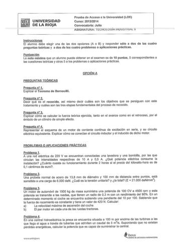 UNIVERSIDAD DE LA RIOJA Prueba de Acceso a la Universidad LOE Curso 20132014 Convocatoria Julio ASiGNATURA TECNOLOGÍA INDUSTRIAL 11 Instrucciones El alumno debe elegir una de las dos opciones A o B y responder sólo a dos de las cuatro preguntas teóricas y a dos de los cuatro problemas o aplicaciones prácticas Puntuación La nota máxima que un alumno puede obtener en el examen es de 1Opuntos 5 correspondientes a las cuestiones teóricas y otros 5 a los problemas o aplicaciones prácticas OPCIÓN A P…