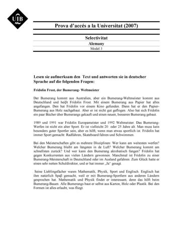 UIB N Prova daccés a la Universitat 2007 Selectivitat Alemany Model 3 Lesen sie aufmerksam den Text und antworten sie in deutscher Sprache auf die folgenden Fragen Fridolin Frost der Bumerang Weltmeister Der Bumerang kommt aus Australien aber ein BumerangWeltmeister kommt aus Deutschland und heit Fridolin Frost Mit einem Bumerang aus Papier hat alles angefangen Den hat Fridolin vor einem Kino gefunden Dann hat er den PapierBumerang aus Holz nachgebaut Aber er ist nicht gut geflogen Also hat sic…