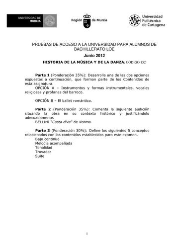 UNIVERSIDAD DE 1 MURCIA 1 Ih Región de Murcia Universidad Politécnica de Cartagena PRUEBAS DE ACCESO A LA UNIVERSIDAD PARA ALUMNOS DE BACHILLERATO LOE Junio 2012 HISTORIA DE LA MÚSICA Y DE LA DANZA CÓDIGO 152 Parte 1 Ponderación 35 Desarrolla una de las dos opciones expuestas a continuación que forman parte de los Contenidos de esta asignatura OPCIÓN A  Instrumentos y formas instrumentales vocales religiosas y profanas del barroco OPCIÓN B  El ballet romántico Parte 2 Ponderación 35 Comenta la …