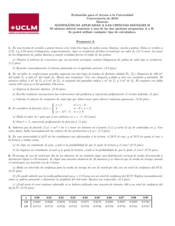 Evaluacion para el Acceso a la Universidad Convocatoria de 2019 Materia MATEMA TICAS APLICADAS A LAS CIENCIAS SOCIALES II El alumno debera contestar a una de las dos opciones propuestas A o B Se podra utilizar cualquier tipo de calculadora Propuesta A 1 En una tienda de comida a granel tienen a la venta tres tipos de judas secas blancas canela y pintas Estas se venden a 275 3 y 250 euros el kilogramo respectivamente Ayer se vendieron 40 kilos en total por un valor de 1115 euros La suma de los k…