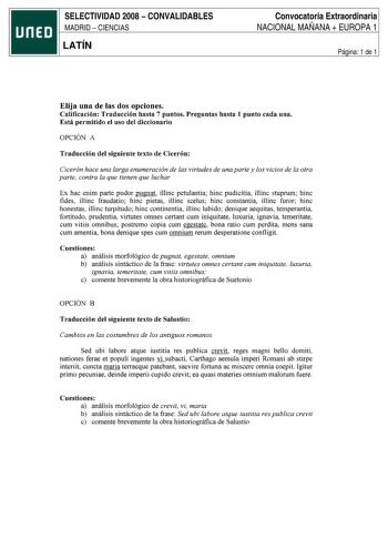 SELECTIVIDAD 2008  CONVALIDABLES MADRID  CIENCIAS LATÍN Convocatoria Extraordinaria NACIONAL MAÑANA  EUROPA 1 Página 1 de 1 Elija una de las dos opciones Calificación Traducción hasta 7 puntos Preguntas hasta 1 punto cada una Está permitido el uso del diccionario OPCIÓN A Traducción del siguiente texto de Cicerón Cicerón hace una larga enumeración de las virtudes de una parte y los vicios de la otra parte contra la que tienen que luchar Ex hac enim parte pudor pugnat illinc petulantia bine pudi…