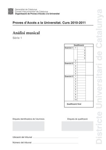 Districte Universitari de Catalunya Jimm Generalitat de Catalunya Consell lnteruniversitari de Catalunya   Organització de Proves dAccés a la Universitat Proves dAccés a la Universitat Curs 20102011 Anlisi musical Srie 1 Qualificació Exercici 1 1 1 2 3 4 5 2 Exercici 2 1 2 3 4 5 Exercici 3 1 2 3 4 5 6 7 8 9 10 Qualificació final Etiqueta identificadora de lalumnea Etiqueta de qualificació Ubicació del tribunal  Número del tribunal  Exercici 1 4 punts Anlisi formalestructural 3 punts Cada aparta…