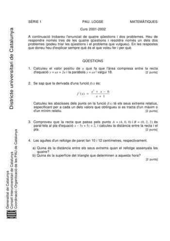 Districte universitari de Catalunya SRIE 1 PAU LOGSE MATEMTIQUES Curs 20012002 A continuació trobareu lenunciat de quatre qestions i dos problemes Heu de respondre només tres de les quatre qestions i resoldre només un dels dos problemes podeu triar les qestions i el problema que vulgueu En les respostes que doneu heu dexplicar sempre qu és el que voleu fer i per qu QESTIONS 1 Calculeu el valor positiu de a que fa que lrea compresa entre la recta dequació y  ax  2a i la parbola y  ax 2 valgui 18…