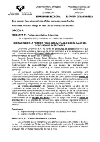 eman ta zabal zazu Universidad Euskal Herri ko del País Vasco Unibertsitatea UNIBERTSITATERA SARTZEKO PROBAK 2011ko EKAINA ENPRESAREN EKONOMIA PRUEBAS DE ACCESO A LA UNIVERSIDAD JUNIO 2011 ECONOMÍA DE LA EMPRESA Este examen tiene dos opciones Debes contestar a una de ellas No olvides incluir el código en cada una de las hojas de examen OPCIÓN A PREGUNTA A1 Puntuación máxima 25 puntos Lea el siguiente texto y conteste a las cuestiones planteadas CERAWORLD ES LA PRIMERA FIRMA AZULEJERA QUE LOGRA …