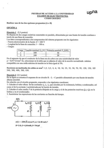 PRUEBAS DE ACCESO A LA UNIVERSIDAD EXAMEN DE ELECTROTECNIA CURSO 20102011 upna Realizar una de las dos opciones propuestas A o B OPCIÓN A Ejercicio 1 25 puntos Se dispone de dos cargas resistivas conectadas en paralelo alimentadas por una fuente de tensión continua a través de una línea de conexión Los datos correspondientes a los componentes del sistema propuesto son los siguientes  Fuerza electromotriz de la fuente E  240 V  Longitud de la línea de conexión l  100 m  Cargas Carga Tensión nomi…