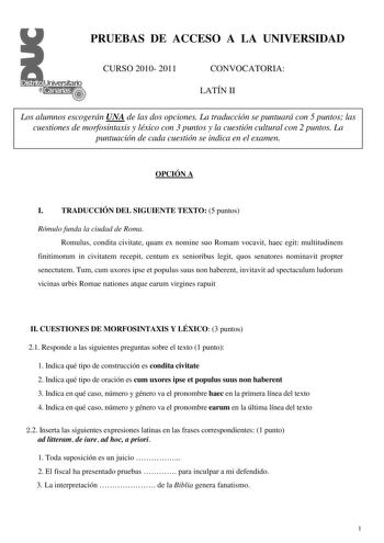 PRUEBAS DE ACCESO A LA UNIVERSIDAD CURSO 2010 2011 CONVOCATORIA LATÍN II Los alumnos escogerán UNA de las dos opciones La traducción se puntuará con 5 puntos las cuestiones de morfosintaxis y léxico con 3 puntos y la cuestión cultural con 2 puntos La puntuación de cada cuestión se indica en el examen OPCIÓN A I TRADUCCIÓN DEL SIGUIENTE TEXTO 5 puntos Rómulo funda la ciudad de Roma Romulus condita civitate quam ex nomine suo Romam vocavit haec egit multitudinem finitimorum in civitatem recepit c…