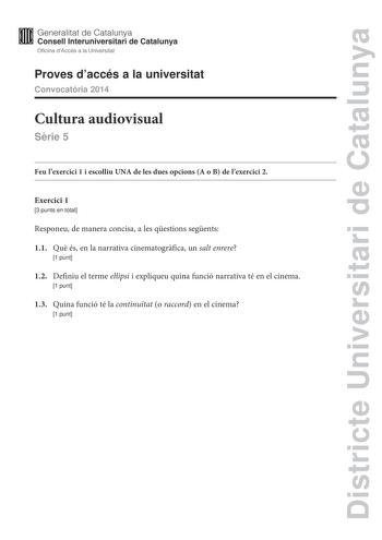 Districte Universitari de Catalunya Generalitat de Catalunya Consell lnteruniversitari de Catalunya Oficina dAccés a la Universitat Proves daccés a la universitat Convocatria 2014 Cultura audiovisual Srie 5 Feu lexercici 1 i escolliu UNA de les dues opcions A o B de lexercici 2 Exercici 1 3 punts en total Responeu de manera concisa a les qestions segents 11 Qu és en la narrativa cinematogrfica un salt enrere 1 punt 12 Definiu el terme elipsi i expliqueu quina funció narrativa té en el cinema 1 …