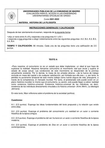 UNIVERSIDADES PÚBLICAS DE LA COMUNIDAD DE MADRID EVALUACIÓN PARA EL ACCESO A LAS ENSEÑANZAS UNIVERSITARIAS OFICIALES DE GRADO Curso 20212022 MATERIA HISTORIA DE LA FILOSOFÍA INSTRUCCIONES GENERALES Y CALIFICACIÓN Después de leer atentamente el examen responda de la siguiente forma  elija un texto entre A o B y responda a las preguntas A1 o B1  responda a tres preguntas a elegir indistintamente entre las siguientes preguntas A2 B2 A3 B3 A4 B4 TIEMPO Y CALIFICACIÓN 90 minutos Cada una de las preg…