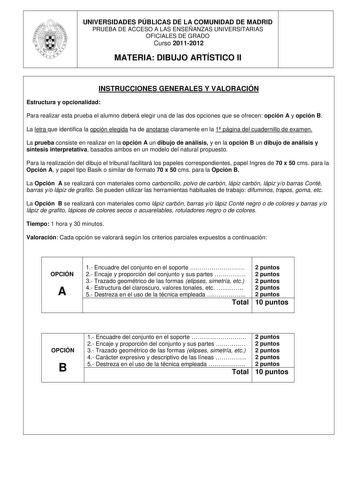 UNIVERSIDADES PÚBLICAS DE LA COMUNIDAD DE MADRID PRUEBA DE ACCESO A LAS ENSEÑANZAS UNIVERSITARIAS OFICIALES DE GRADO Curso 20112012 MATERIA DIBUJO ARTÍSTICO II INSTRUCCIONES GENERALES Y VALORACIÓN Estructura y opcionalidad Para realizar esta prueba el alumno deberá elegir una de las dos opciones que se ofrecen opción A y opción B La letra que identifica la opción elegida ha de anotarse claramente en la 1 página del cuadernillo de examen La prueba consiste en realizar en la opción A un dibujo de…