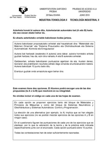 antazabal zu u Universidad Euskal Herriko del País Vasco Unibertsitatea UNIBERTSITATERA SARTZEKO PROBAK 2010eko EKAINA INDUSTRIATEKNOLOGIA II PRUEBAS DE ACCESO A LA UNIVERSIDAD JUNIO 2010 TECNOLOGÍA INDUSTRIAL II Azterketa honek bi aukera ditu Azterketariak aukeretako bat A edo B hartu eta osoosoan ebatzi behar du Ez ahaztu azterketako orrialde bakoitzean kodea jartzea Aukera bakoitzean proposatutako ariketak atal hauetakoak dira Materialak eta Makinen Oinarriak eta Sistema Pneumatiko eta Olioh…