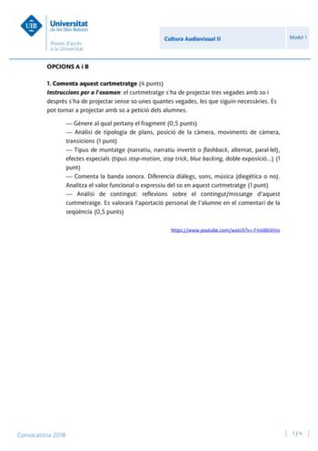 Cultura Audiovisual II Model 1 OPCIONS A i B 1 Comenta aquest curtmetratge 4 punts Instruccions per a lexamen el curtmetratge sha de projectar tres vegades amb so i després sha de projectar sense so unes quantes vegades les que siguin necessries Es pot tornar a projectar amb so a petició dels alumnes  Gnere al qual pertany el fragment 05 punts  Anlisi de tipologia de plans posició de la cmera moviments de cmera transicions 1 punt  Tipus de muntatge narratiu narratiu invertit o flashback alterna…