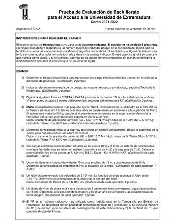 Asignatura FÍSICA Prueba de Evaluación de Bachillerato para el Acceso a la Universidad de Extremadura Curso 20212022 Tiempo máximo de la prueba 1h30 min INSTRUCCIONES PARA REALIZAR EL EXAMEN El examen consta de 10 preguntas cuyo valor es de 2 puntos cada una El estudiante ha de elegir 5 preguntas En ningún caso deberá responder a un número mayor del indicado porque en la corrección del mismo sólo se tendrán en cuenta las cinco primeras cuestionespreguntas respondidas Si se desea que alguna de e…