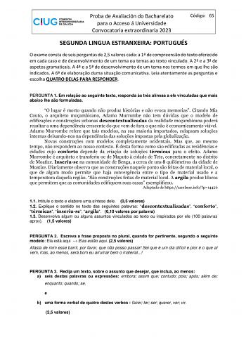 Proba de Avaliación do Bacharelato para o Acceso á Universidade Convocatoria extraordinaria 2023 Código 65 SEGUNDA LINGUA ESTRANXEIRA PORTUGUÉS O exame consta de seis perguntas de 25 valores cada a 1 de compreenso do texto oferecido em cada caso e de desenvolvimento de um tema ou temas ao texto vinculado A 2 e a 3 de aspetos gramaticais A 4 e a 5 de desenvolvimento de um tema nos termos em que lhe so indicados A 6 de elaborao duma situao comunicativa Leia atentamente as perguntas e escolha QUAT…