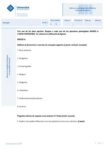 Aferrau una etiqueta identificativa amb codi de barres Geologia Aferrau la capalera dexamen un cop acabat lexercici Revisió Opció elegida Model 2 AB Nota 1a Error tcnic Nota 2a Nota 3a Tria una de les dues opcions Respon a cada una de les qestions plantejades NOMÉS A LESPAI DISPONIBLE Es valorar la utilització de figures OPCIÓ A Defineix de forma breu i concreta els conceptes segents 2 punts 025 per concepte 1 Placa tectnica 2 Orognesi 3 Cristallografia 4 Magma 5 Diagnesi 6 Hidrosfera 7 Uniform…