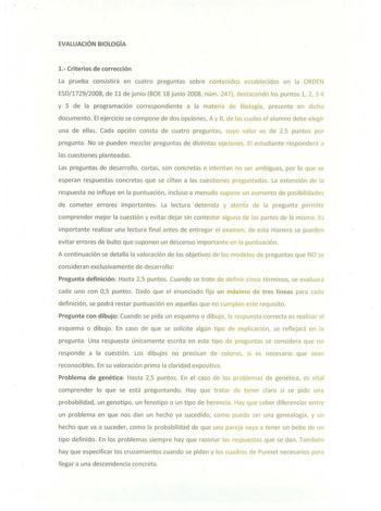 EVALUACIÓN BIOLOGÍA 1 Criterios de corrección La prueba consistirá en cuatro preguntas sobre contenidos establecidos en la ORDEN ESD17292008 de 11 de junio BOE 18 junio 2008 núm 247 destacando los puntos 1 2 3 4 y 5 de la programación correspondiente a la materia de Biología presente en dicho documento El ejercicio se compone de dos opciones A y B de las cuales el alumno debe elegir una de ellas Cada opción consta de cuatro preguntas cuyo valor es de 25 puntos por pregunta No se pueden mezclar …