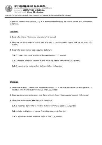 UNIVERSIDAD DE ZARAGOZA PRUEBA DE ACCESO A LA UNIVERSIDAD  JUNIO DE 2010 EJERCICIO DE LITERATURA UNIVERSAL TIEMPO DISPONIBLE 1 hora 30 minutos PUNTUACIÓN QUE SE OTORGARÁ A ESTE EJERCICIO véanse las distintas partes del examen El ejercicio presenta dos opciones A y B El alumno deberá elegir y desarrollar una de ellas sin mezclar contenidos OPCIÓN A 1 Desarrolle el tema Realismo y naturalismo 3 puntos 2 Exponga sus conocimientos sobre Walt Whitman o Luigi Pirandello elegir uno de los dos 25 punto…