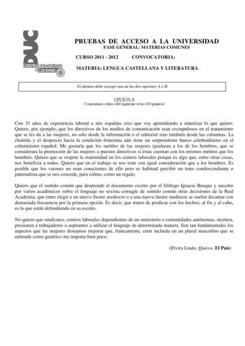 PRUEBAS DE ACCESO A LA UNIVERSIDAD FASE GENERAL MATERIAS COMUNES CURSO 2011  2012 CONVOCATORIA MATERIA LENGUA CASTELLANA Y LITERATURA El alumno debe escoger una de las dos opciones A o B OPCIÓN A Comentario crítico del siguiente texto 10 puntos Con 31 años de experiencia laboral a mis espaldas creo que voy aprendiendo a sintetizar lo que quiero Quiero por ejemplo que los directivos de los medios de comunicación sean escrupulosos en el tratamiento que se les da a las mujeres no sólo desde la inf…