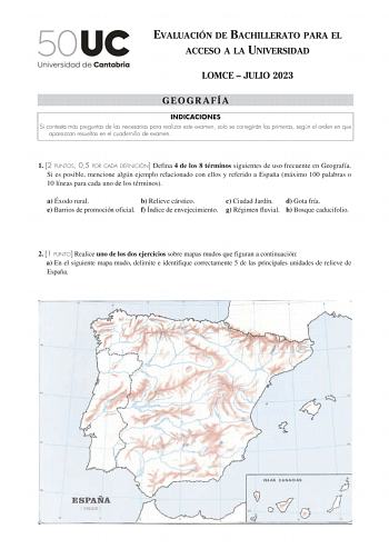 EVALUACIÓN DE BACHILLERATO PARA EL ACCESO A LA UNIVERSIDAD LOMCE  JULIO 2023 GEOGRAFÍA INDICACIONES Si contesta más preguntas de las necesarias para realizar este examen solo se corregirán las primeras según el orden en que aparezcan resueltas en el cuadernillo de examen 1 2 PUNTOS 05 POR CADA DEFINICIÓN Defina 4 de los 8 términos siguientes de uso frecuente en Geografía Si es posible mencione algún ejemplo relacionado con ellos y referido a España máximo 100 palabras o 10 líneas para cada uno …