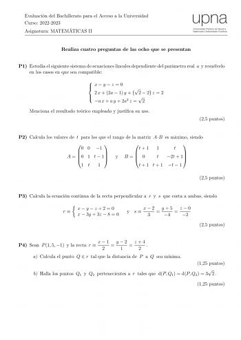 Evaluación del Bachillerato para el Acceso a la Universidad Curso 20222023 Asignatura MATEMÁTICAS II Realiza cuatro preguntas de las ocho que se presentan P1 Estudia el siguiente sistema de ecuaciones lineales dependiente del parámetro real a y resuélvelo en los casos en que sea compatible  xyz 0    2 x  2a  1 y  2  2 z  2    a x  a y  2a2 z  2 Menciona el resultado teórico empleado y justica su uso 25 puntos P2 Calcula los valores de t para los que el rango de la matriz AB es máximo siendo 0 0…