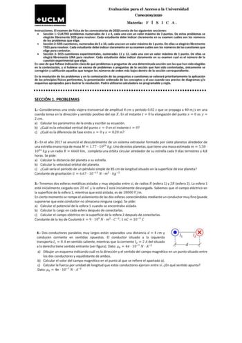 Evaluación para el Acceso a la Universidad Curso 20192020 Materia F Í S I C A  Instrucciones El examen de Física de las convocatorias de 2020 consta de las siguientes secciones  Sección 1 CUATRO problemas numerados de 1 a 4 cada uno con un valor máximo de 3 puntos De estos problemas se elegirán libremente DOS para resolver Cada estudiante debe indicar claramente en su examen cuáles son los números de los problemas que elige  Sección 2 SEIS cuestiones numeradas de 5 a 10 cada una con un valor má…