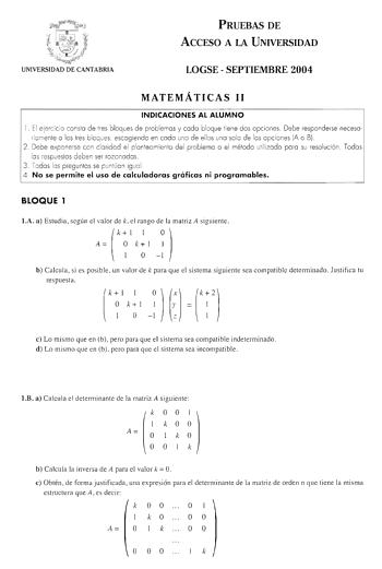 PRUEBAS DE ACCESO A LA UNIVERSIDAD UNIVERSIDAD DE CANTABRIA LOGSE  SEPTIEMBRE 2004 MATEMÁTICAS 11 INDICACIONES AL ALUMNO 1 El eercicio consto de tres bloques de problemas y codo bloque tiene dos opc iones Debe responderse necesariamente o los lres bloques escogiendo en codo uno de ellos uno solo de los opciones IA o B 2 Debe exponerse con claridad el planteamiento del problema o el mélodo utilizado poro su resolución Todos los respuestos deben ser rozonodos 3 Todos los preguntas se puntúan ig u…