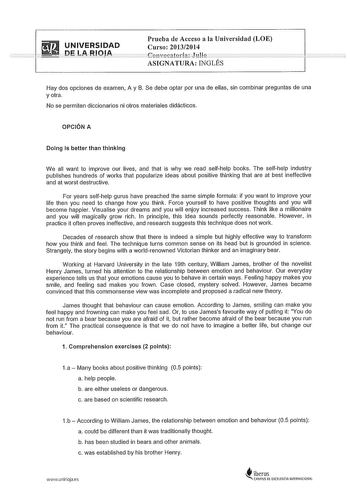 UNIVERSIDAD ni LA RIOA Prueba de Acceso a la Universidad LOE Curso 20132014 ASIGNATURA INGLÉS Hay dos opciones de examen A y B Se debe optar por una de ellas sin combinar preguntas de una y otra No se permiten diccionarios ni otros materiales didácticos OPCIÓN A Dolng Is better than thlnklng We all want to improve our lives and that is why we read selfhelp books The selfhelp industry publishes hundreds of works that popularize ideas about positive thinking that are al best ineffective and at wo…