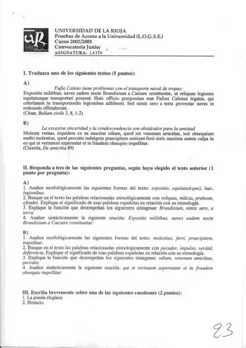 UNIVERSIDAD DE LA RIOJA Pruebas de Acceso a la Universidad LOGSE Curso 20022003 Convocatoria Junio  ASIGNATURA LATÍN l Traduzca uno de los siguientes textos 5 puntos t Fufio Caleno tiene problemas con el transporte naval de tropas Expositis militibus naves eadem nocte Brundisium a Caesare remittuntur ut reliquae legiones equitatusque transportari possent Huic officio praepositus erat Fufius Calenus legatus qui celeritatem in transportandis legionibus adhiberet Sed nimis sero a terra provectae n…