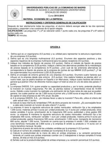 UNIVERSIDADES PÚBLICAS DE LA COMUNIDAD DE MADRID PRUEBA DE ACCESO A LAS ENSEÑANZAS UNIVERSITARIAS OFICIALES DE GRADO Curso 20152016 MATERIA ECONOMÍA DE LA EMPRESA INSTRUCCIONES Y CRITERIOS GENERALES DE CALIFICACIÓN Después de leer atentamente todas las preguntas el alumno deberá escoger una de las dos opciones propuestas y responder a las cuestiones de la opción elegida CALIFICACIÓN Las preguntas 1 y 2 se valorarán sobre 1 punto cada una las preguntas 3 a 6 sobre 2 puntos cada una TIEMPO 90 min…