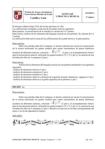 11 Pruebas de Acceso a Enseñanzas Universitarias Oficiales de Grado Castilla y León LENGUAJE Y PRÁCTICA MUSICAL EXAMEN 1 N páginas El alumnoa deberá elegir UNA de las dos opciones A ó B Las calificaciones otorgadas a cada una de las partes serán las siguientes Parte práctica la armonización de la melodía se valorará de 0 a 5 puntos Parte teórica análisis de los elementos del lenguaje musical en una partitura Se valorará de 0 a 5 puntos La calificación final será la suma de las calificaciones de…