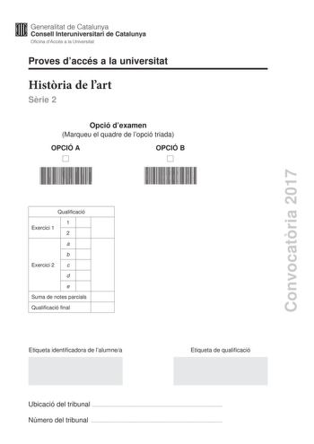 Proves daccés a la universitat Histria de lart Srie 2 Opció dexamen Marqueu el quadre de lopció triada OPCIÓ A OPCIÓ B Convocatria 2017 Qualificació 1 Exercici 1 2 a b Exercici 2 c d e Suma de notes parcials Qualificació final Etiqueta identificadora de lalumnea Etiqueta de qualificació Ubicació del tribunal  Número del tribunal  Aquesta prova consta de dos exercicis En lexercici 1 heu de triar UNA de les dues opcions A o B plantejades a les pgines 2 i 3 i respondre a les dues qestions de lopci…